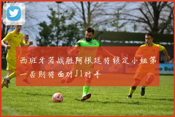 西班牙若战胜阿根廷将锁定小组第一否则将面对J1对手