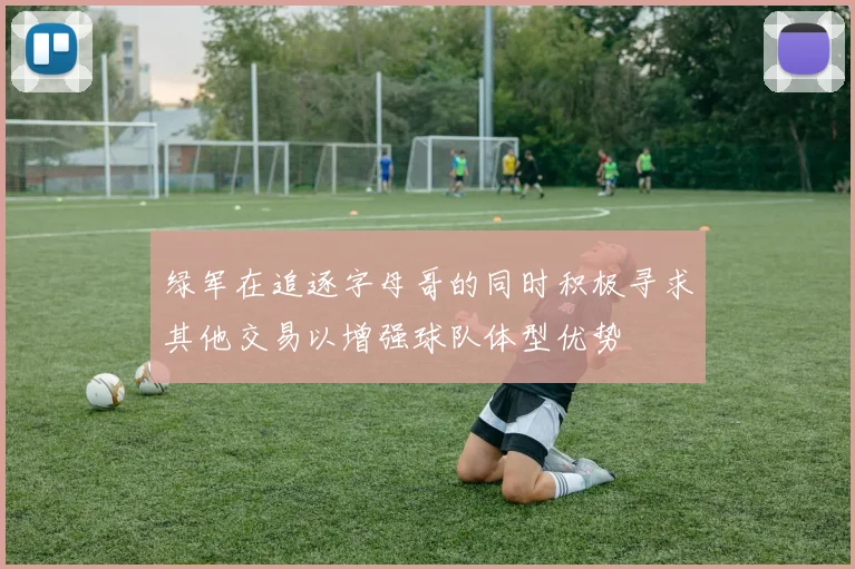 绿军在追逐字母哥的同时积极寻求其他交易以增强球队体型优势