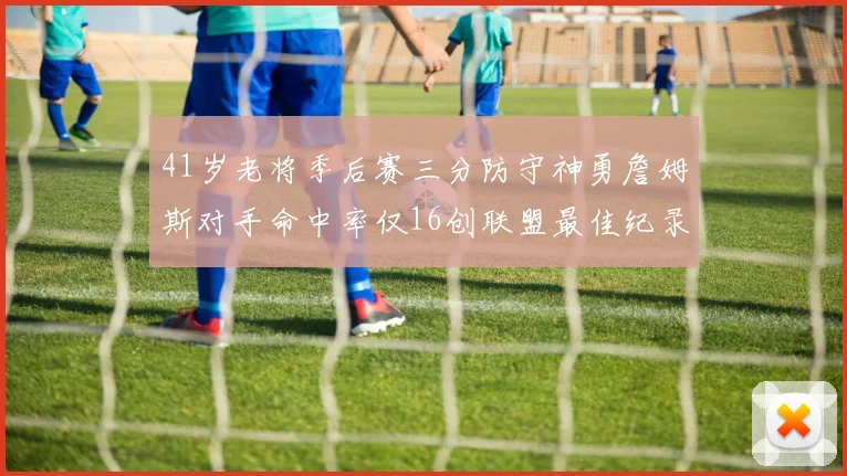 41岁老将季后赛三分防守神勇詹姆斯对手命中率仅16创联盟最佳纪录