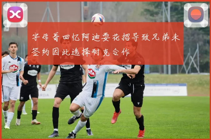 字母哥回忆阿迪耍花招导致兄弟未签约因此选择耐克合作