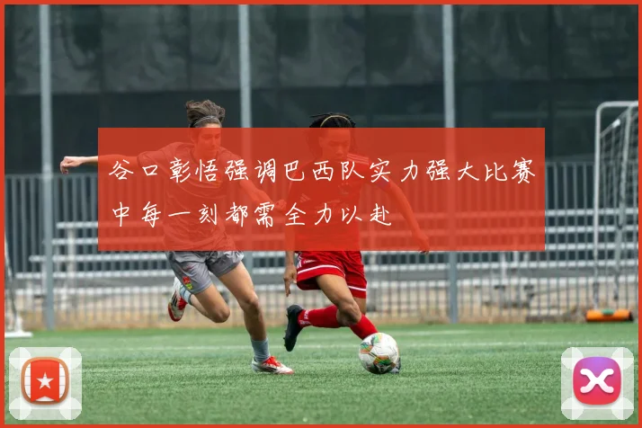 谷口彰悟强调巴西队实力强大比赛中每一刻都需全力以赴