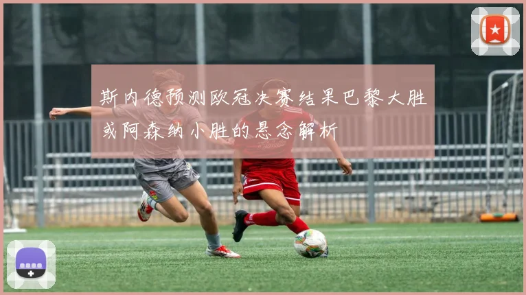 斯内德预测欧冠决赛结果巴黎大胜或阿森纳小胜的悬念解析
