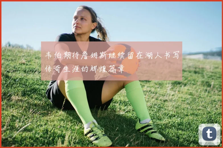 韦伯期待詹姆斯继续留在湖人书写传奇生涯的辉煌篇章