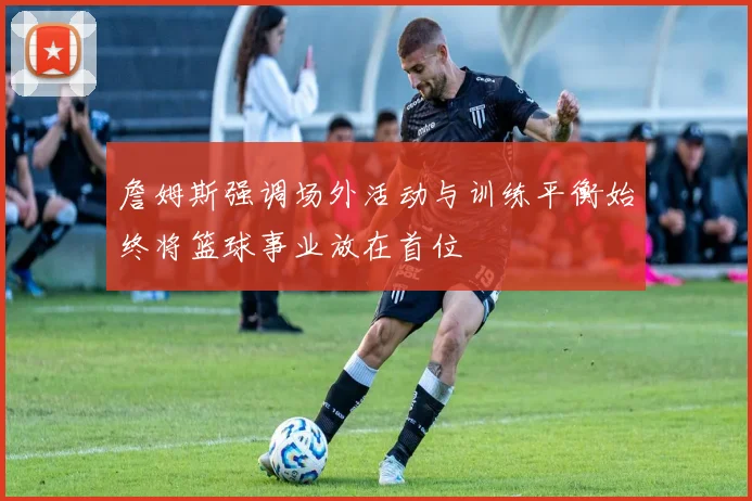 詹姆斯强调场外活动与训练平衡始终将篮球事业放在首位