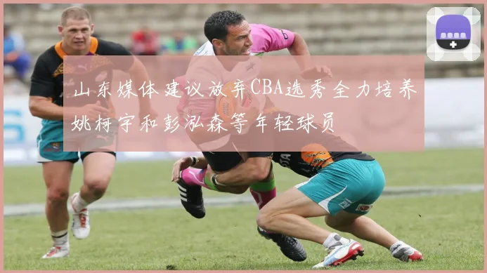 山东媒体建议放弃CBA选秀全力培养姚柯宇和彭泓森等年轻球员