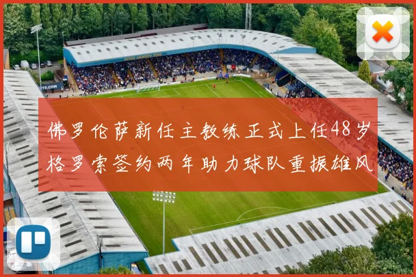 佛罗伦萨新任主教练正式上任48岁格罗索签约两年助力球队重振雄风
