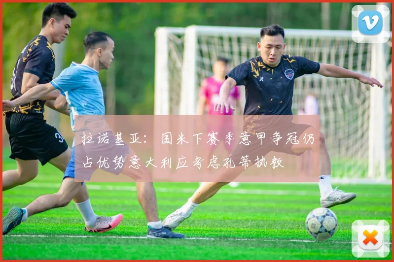 拉诺基亚：国米下赛季意甲争冠仍占优势意大利应考虑孔蒂执教
