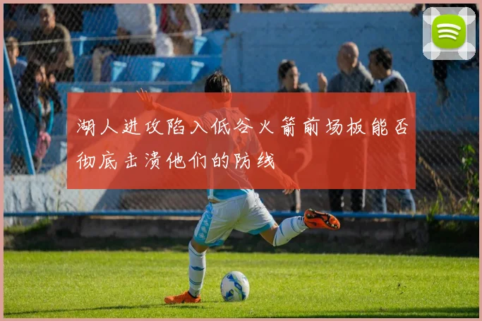 湖人进攻陷入低谷火箭前场板能否彻底击溃他们的防线