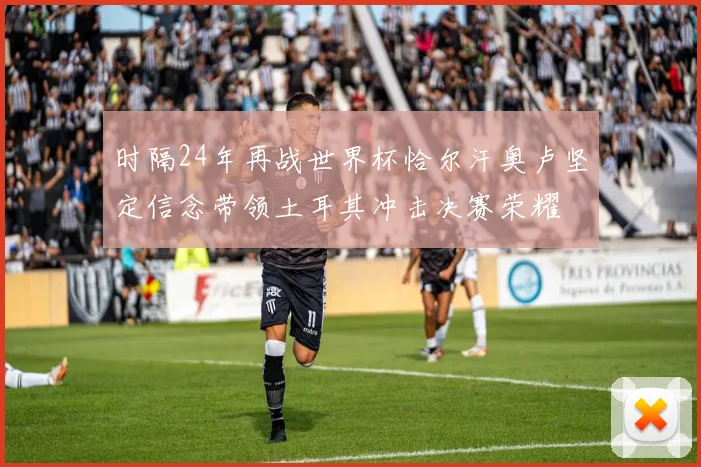 时隔24年再战世界杯恰尔汗奥卢坚定信念带领土耳其冲击决赛荣耀