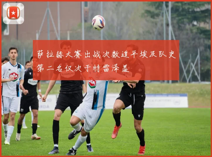 萨拉赫大赛出战次数追平埃及队史第二名仅次于特雷泽盖