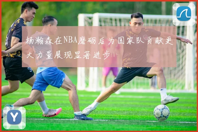 杨瀚森在NBA磨砺后为国家队贡献更大力量展现显著进步