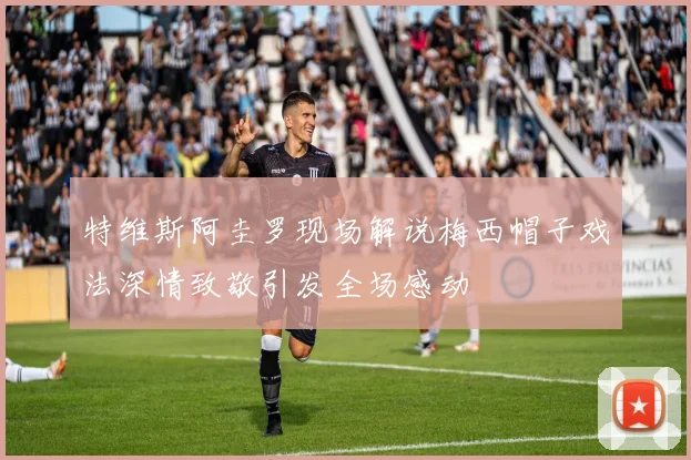 特维斯阿圭罗现场解说梅西帽子戏法深情致敬引发全场感动