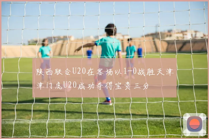 陕西联合U20在客场以1-0战胜天津津门虎U20成功夺得宝贵三分